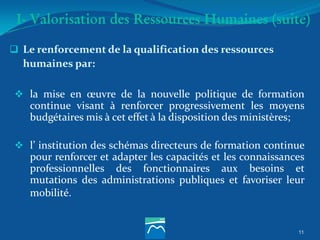 I- Valorisation des Ressources Humaines (suite)
 Le renforcement de la qualification des ressources
humaines par:
 la mise en œuvre de la nouvelle politique de formation
continue visant à renforcer progressivement les moyens
budgétaires mis à cet effet à la disposition des ministères;
 l’ institution des schémas directeurs de formation continue
pour renforcer et adapter les capacités et les connaissances
professionnelles des fonctionnaires aux besoins et
mutations des administrations publiques et favoriser leur
mobilité.
11
 