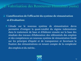 I- Valorisation des Ressources Humaines (suite)
 L’amélioration de l’efficacité du système de rémunération
et d’évaluation:
 L’étude sur le nouveau système de rémunération devra
permettre d'intégrer la quasi-totalité du régime indemnitaire
dans le traitement de base et d’élaborer ensuite sur la base des
résultats des travaux d’élaboration des référentiels des emplois
et des compétences un nouveau système de rémunération fondé
sur les principes d’équité et de transparence et favorisant la
fixation des rémunérations en tenant compte de la complexité
des emplois et du mérite.
12
 