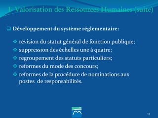 I- Valorisation des Ressources Humaines (suite)
 Développement du système réglementaire:
 révision du statut général de fonction publique;
 suppression des échelles une à quatre;
 regroupement des statuts particuliers;
 reformes du mode des concours;
 reformes de la procédure de nominations aux
postes de responsabilités.
13
 