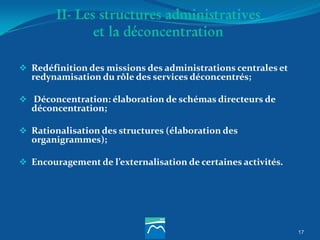 II- Les structures administratives
et la déconcentration
 Redéfinition des missions des administrations centrales et
redynamisation du rôle des services déconcentrés;
 Déconcentration: élaboration de schémas directeurs de
déconcentration;
 Rationalisation des structures (élaboration des
organigrammes);
 Encouragement de l’externalisation de certaines activités.
17
 