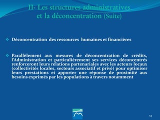 18
II- Les structures administratives
et la déconcentration (Suite)
 Déconcentration des ressources humaines et financières
 Parallèlement aux mesures de déconcentration de crédits,
l’Administration et particulièrement ses services déconcentrés
renforceront leurs relations partenariales avec les acteurs locaux
(collectivités locales, secteurs associatif et privé) pour optimiser
leurs prestations et apporter une réponse de proximité aux
besoins exprimés par les populations à travers notamment
 