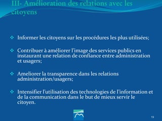 19
III- Amélioration des relations avec les
citoyens
 Informer les citoyens sur les procédures les plus utilisées;
 Contribuer à améliorer l’image des services publics en
instaurant une relation de confiance entre administration
et usagers;
 Ameliorer la transparence dans les relations
administration/usagers;
 Intensifier l’utilisation des technologies de l’information et
de la communication dans le but de mieux servir le
citoyen.
 