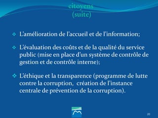 20
citoyens
(suite)
 L’amélioration de l’accueil et de l’information;
 L’évaluation des coûts et de la qualité du service
public (mise en place d’un système de contrôle de
gestion et de contrôle interne);
 L’éthique et la transparence (programme de lutte
contre la corruption, création de l’instance
centrale de prévention de la corruption).
 
