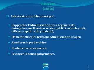 21
 Administration Électronique :
 Rapprocher l’administration des citoyens et des
entreprises en offrant un service public à moindre coût,
efficace, rapide et de proximité;
 Dématérialiser les relations administration-usager;
 Améliorer la productivité;
 Renforcer la transparence;
 Favoriser la bonne gouvernance.
citoyens
(suite)
 
