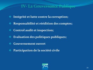 23
IV- La Gouvernance Publique
 Intégrité et lutte contre la corruption;
 Responsabilité et réédition des comptes;
 Control audit et inspection;
 Evaluation des politiques publiques;
 Gouvernement ouvert
 Participation de la société civile
 