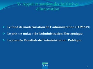 24
V- Appui et soutien des Initiatives
d’innovation
 Le fond de modernisation de l’ administration (FOMAP);
 Le prix « e-mtiaz » de l’Administration Electronique;
 La journée Mondiale de l’Administration Publique.
 