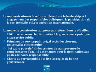 Conclusion
25
La modernisation et la reforme nécessitent le leadership et l
engagement des responsables politiques, la participation de
la société civile et la coopération internationale.
La nouvelle constitution adoptées par referendum le 1er juillet
2011 ,consacre un chapitre entier à la gouvernance publique
et au service public:
 Principes du service public: égal accès des citoyens,
universalité et continuité
 Loi cadre pour définir les critères de transparence de
compétence et d’égalité des chances pour la nomination aux
postes de haute responsabilité
 Charte du service public qui fixe les règles de bonne
gouvernance
 