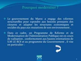 Pourquoi moderniser ?
 Le gouvernement du Maroc a engagé des réformes
structurelles pour répondre aux besoins pressants des
citoyens et adapter les structures économiques et
sociales du pays aux mutations de son environnement .
 Dans ce cadre, un Programme de Réforme et de
Modernisation de l'Administration Publique est en cours
de réalisation , conformément aux hautes orientations de
S.M LE ROI et au programme du Gouvernement , il vise
en particulier :
4
 