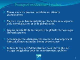 Pourquoi moderniser ? (suite)
 Mieux servir le citoyen et satisfaire ses attentes
grandissantes;
 Mettre à niveau l’Administration et l’adapter aux exigences
de la mondialisation et de la globalisation;
 Gagner la bataille de la compétitivité globale et encourager
l’investissement;
 Accompagner les changements en cours : développement
humain, démocratisation, bonne gouvernance;
 Réduire le coût de l’Administration pour libérer plus de
marges budgétaires pour les investissements publics.
5
 