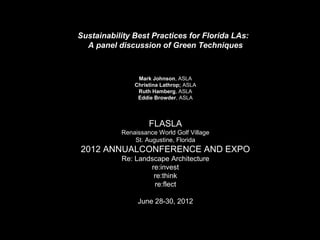 Sustainability Best Practices for Florida LAs:
A panel discussion of Green Techniques

Mark Johnson, ASLA
Christina Lathrop; ASLA
Ruth Hamberg, ASLA
Eddie Browder, ASLA

FLASLA
Renaissance World Golf Village
St. Augustine, Florida

2012 ANNUALCONFERENCE AND EXPO
Re: Landscape Architecture
re:invest
re:think
re:flect
June 28-30, 2012

 