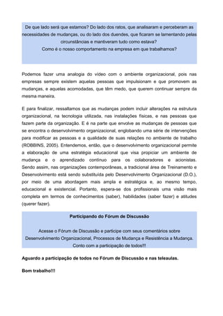 De que lado será que estamos? Do lado dos ratos, que analisaram e perceberam as
necessidades de mudanças, ou do lado dos duendes, que ficaram se lamentando pelas
circunstâncias e mantiveram tudo como estava?
Como é o nosso comportamento na empresa em que trabalhamos?
Podemos fazer uma analogia do vídeo com o ambiente organizacional, pois nas
empresas sempre existem aquelas pessoas que impulsionam e que promovem as
mudanças, e aquelas acomodadas, que têm medo, que querem continuar sempre da
mesma maneira.
E para finalizar, ressaltamos que as mudanças podem incluir alterações na estrutura
organizacional, na tecnologia utilizada, nas instalações físicas, e nas pessoas que
fazem parte da organização. E é na parte que envolve as mudanças de pessoas que
se encontra o desenvolvimento organizacional, englobando uma série de intervenções
para modificar as pessoas e a qualidade de suas relações no ambiente de trabalho
(ROBBINS, 2005). Entendemos, então, que o desenvolvimento organizacional permite
a elaboração de uma estratégia educacional que visa propiciar um ambiente de
mudança e o aprendizado contínuo para os colaboradores e acionistas.
Sendo assim, nas organizações contemporâneas, a tradicional área de Treinamento e
Desenvolvimento está sendo substituída pelo Desenvolvimento Organizacional (D.O.),
por meio de uma abordagem mais ampla e estratégica e, ao mesmo tempo,
educacional e existencial. Portanto, espera-se dos profissionais uma visão mais
completa em termos de conhecimentos (saber), habilidades (saber fazer) e atitudes
(querer fazer).
Participando do Fórum de Discussão
Acesse o Fórum de Discussão e participe com seus comentários sobre
Desenvolvimento Organizacional, Processos de Mudança e Resistência a Mudança.
Conto com a participação de todos!!!
Aguardo a participação de todos no Fórum de Discussão e nas teleaulas.
Bom trabalho!!!
 