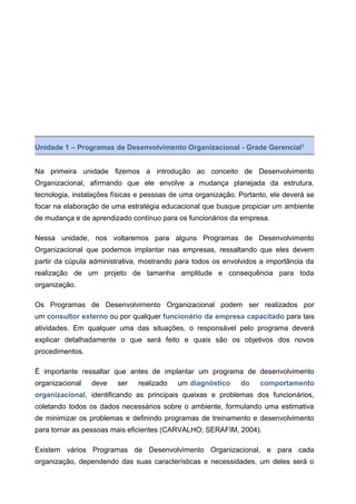 Unidade 1 – Programas de Desenvolvimento Organizacional - Grade Gerencial1
Na primeira unidade fizemos a introdução ao conceito de Desenvolvimento
Organizacional, afirmando que ele envolve a mudança planejada da estrutura,
tecnologia, instalações físicas e pessoas de uma organização. Portanto, ele deverá se
focar na elaboração de uma estratégia educacional que busque propiciar um ambiente
de mudança e de aprendizado contínuo para os funcionários da empresa.
Nessa unidade, nos voltaremos para alguns Programas de Desenvolvimento
Organizacional que podemos implantar nas empresas, ressaltando que eles devem
partir da cúpula administrativa, mostrando para todos os envolvidos a importância da
realização de um projeto de tamanha amplitude e consequência para toda
organização.
Os Programas de Desenvolvimento Organizacional podem ser realizados por
um consultor externo ou por qualquer funcionário da empresa capacitado para tais
atividades. Em qualquer uma das situações, o responsável pelo programa deverá
explicar detalhadamente o que será feito e quais são os objetivos dos novos
procedimentos.
É importante ressaltar que antes de implantar um programa de desenvolvimento
organizacional deve ser realizado um diagnóstico do comportamento
organizacional, identificando as principais queixas e problemas dos funcionários,
coletando todos os dados necessários sobre o ambiente, formulando uma estimativa
de minimizar os problemas e definindo programas de treinamento e desenvolvimento
para tornar as pessoas mais eficientes (CARVALHO; SERAFIM, 2004).
Existem vários Programas de Desenvolvimento Organizacional, e para cada
organização, dependendo das suas características e necessidades, um deles será o
 