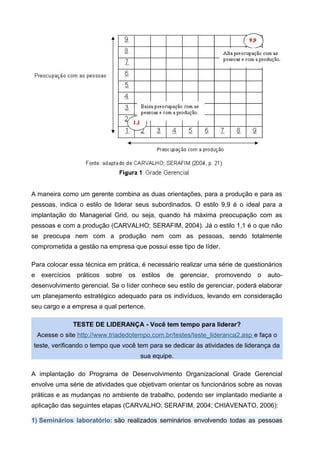 A maneira como um gerente combina as duas orientações, para a produção e para as
pessoas, indica o estilo de liderar seus subordinados. O estilo 9,9 é o ideal para a
implantação do Managerial Grid, ou seja, quando há máxima preocupação com as
pessoas e com a produção (CARVALHO; SERAFIM, 2004). Já o estilo 1,1 é o que não
se preocupa nem com a produção nem com as pessoas, sendo totalmente
comprometida a gestão na empresa que possui esse tipo de líder.
Para colocar essa técnica em prática, é necessário realizar uma série de questionários
e exercícios práticos sobre os estilos de gerenciar, promovendo o auto-
desenvolvimento gerencial. Se o líder conhece seu estilo de gerenciar, poderá elaborar
um planejamento estratégico adequado para os indivíduos, levando em consideração
seu cargo e a empresa a qual pertence.
TESTE DE LIDERANÇA - Você tem tempo para liderar?
Acesse o site http://www.triadedotempo.com.br/testes/teste_lideranca2.asp e faça o
teste, verificando o tempo que você tem para se dedicar às atividades de liderança da
sua equipe.
A implantação do Programa de Desenvolvimento Organizacional Grade Gerencial
envolve uma série de atividades que objetivam orientar os funcionários sobre as novas
práticas e as mudanças no ambiente de trabalho, podendo ser implantado mediante a
aplicação das seguintes etapas (CARVALHO; SERAFIM, 2004; CHIAVENATO, 2006):
1) Seminários laboratório: são realizados seminários envolvendo todas as pessoas
 