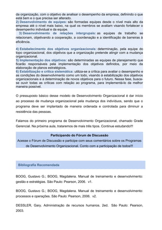 da organização, com o objetivo de analisar o desempenho da empresa, definindo o que
está bem e o que precisa ser alterado.
2) Desenvolvimento de equipes: são formadas equipes desde o nível mais alto da
empresa até o nível mais baixo, na qual os membros se avaliam visando fortalecer o
desempenho individual e da equipe.
3) Desenvolvimento de relações intergrupais: as equipes de trabalho se
relacionam, objetivando a cooperação, a coordenação e a identificação de barreiras à
eficiência.
4) Estabelecimento dos objetivos organizacionais: determinação, pela equipe do
topo organizacional, dos objetivos que a organização pretende atingir com a mudança
organizacional.
5) Implementação dos objetivos: são determinadas as equipes de planejamento que
ficarão responsáveis pela implementação dos objetivos definidos, por meio da
elaboração de planos estratégicos.
6) Estabilização e crítica sistemática: utiliza-se a crítica para avaliar o desempenho e
as condições do desenvolvimento como um todo, visando à estabilização dos objetivos
organizacionais e à determinação de novos objetivos para o futuro. Nessa fase, busca-
se ouvir todas as críticas com relação ao programa, para implementá-lo da melhor
maneira possível.
O pressuposto básico desse modelo de Desenvolvimento Organizacional é dar início
ao processo de mudança organizacional pela mudança dos indivíduos, sendo que o
programa deve ser implantado de maneira ordenada e controlada para diminuir a
resistência das pessoas.
Falamos do primeiro programa de Desenvolvimento Organizacional, chamado Grade
Gerencial. Na próxima aula, trataremos de mais três tipos. Continue estudando!!!
Participando do Fórum de Discussão
Acesse o Fórum de Discussão e participe com seus comentários sobre os Programas
de Desenvolvimento Organizacional. Conto com a participação de todos!!!
Bibliografia Recomendada
BOOG, Gustavo G.; BOOG, Magdalena. Manual de treinamento e desenvolvimento:
gestão e estratégias. São Paulo: Pearson, 2006. v1.
BOOG, Gustavo G.; BOOG, Magdalena. Manual de treinamento e desenvolvimento:
processos e operações. São Paulo: Pearson, 2006. v2.
DESSLER, Gary. Administração de recursos humanos. 2ed. São Paulo: Pearson,
2003.
 