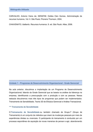 Bibliografia Utilizada
CARVALHO, Antonio Vieira de; SERAFIM, Oziléia Clen Gomes. Administração de
recursos humanos. Vol. II. São Paulo: Pioneira Thomson, 2004.
CHIAVENATO, Idalberto. Recursos humanos. 8. ed. São Paulo: Atlas, 2006.
Unidade 1 – Programas de Desenvolvimento Organizacional - Grade Gerencial
Na aula anterior, discutimos a implantação de um Programa de Desenvolvimento
Organizacional, falando da Grade Gerencial que se baseia na análise da liderança na
empresa, identificando a preocupação com a produção e com as pessoas. Nessa
webaula discutiremos mais três tipos de programas que podem ser implementados:
Treinamento de Sensibilidade, Teoria 3D de Eficácia Gerencial e Análise Transacional.
*** Treinamento de Sensibilidade
O Treinamento de Sensibilidade ou também chamado de Grupo-T (Grupo de
Treinamento) é um conjunto de métodos que visam às mudanças pessoais por meio de
experiências diretas ou vivenciais. O participante do treinamento é conduzido por um
processo espontâneo de aquisição de novas maneiras de pensar e agir, abandonando
 