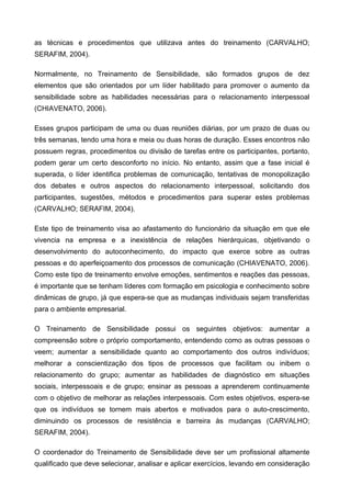 as técnicas e procedimentos que utilizava antes do treinamento (CARVALHO;
SERAFIM, 2004).
Normalmente, no Treinamento de Sensibilidade, são formados grupos de dez
elementos que são orientados por um líder habilitado para promover o aumento da
sensibilidade sobre as habilidades necessárias para o relacionamento interpessoal
(CHIAVENATO, 2006).
Esses grupos participam de uma ou duas reuniões diárias, por um prazo de duas ou
três semanas, tendo uma hora e meia ou duas horas de duração. Esses encontros não
possuem regras, procedimentos ou divisão de tarefas entre os participantes, portanto,
podem gerar um certo desconforto no início. No entanto, assim que a fase inicial é
superada, o líder identifica problemas de comunicação, tentativas de monopolização
dos debates e outros aspectos do relacionamento interpessoal, solicitando dos
participantes, sugestões, métodos e procedimentos para superar estes problemas
(CARVALHO; SERAFIM, 2004).
Este tipo de treinamento visa ao afastamento do funcionário da situação em que ele
vivencia na empresa e a inexistência de relações hierárquicas, objetivando o
desenvolvimento do autoconhecimento, do impacto que exerce sobre as outras
pessoas e do aperfeiçoamento dos processos de comunicação (CHIAVENATO, 2006).
Como este tipo de treinamento envolve emoções, sentimentos e reações das pessoas,
é importante que se tenham líderes com formação em psicologia e conhecimento sobre
dinâmicas de grupo, já que espera-se que as mudanças individuais sejam transferidas
para o ambiente empresarial.
O Treinamento de Sensibilidade possui os seguintes objetivos: aumentar a
compreensão sobre o próprio comportamento, entendendo como as outras pessoas o
veem; aumentar a sensibilidade quanto ao comportamento dos outros indivíduos;
melhorar a conscientização dos tipos de processos que facilitam ou inibem o
relacionamento do grupo; aumentar as habilidades de diagnóstico em situações
sociais, interpessoais e de grupo; ensinar as pessoas a aprenderem continuamente
com o objetivo de melhorar as relações interpessoais. Com estes objetivos, espera-se
que os indivíduos se tornem mais abertos e motivados para o auto-crescimento,
diminuindo os processos de resistência e barreira às mudanças (CARVALHO;
SERAFIM, 2004).
O coordenador do Treinamento de Sensibilidade deve ser um profissional altamente
qualificado que deve selecionar, analisar e aplicar exercícios, levando em consideração
 