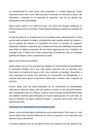 as características de cada grupo, seus propósitos e o tempo disponível. Esses
exercícios devem servir como estímulos para movimentar os membros no grupo, não
importando o conteúdo ou as respostas às perguntas, mas sim as atitudes dos
participantes frente às atividades.
Agora vamos assistir a um vídeo de humor, que narra uma situação conflituosa no
relacionamento entre funcionários. Preste bastante atenção na atitude da condutora da
reunião.
O vídeo fez parte de um programa de humor que falava sobre relacionamentos. É claro
que ele está carregado de apelos, principalmente pela questão sexual. No entanto, o
que eu gostaria de reforçar é a importância de haver um condutor do programa,
totalmente habilitado e preparado para o desenvolvimento das habilidades necessárias
para atingir os objetivos propostos. Se não temos segurança de que o facilitador vai
conseguir isso, é melhor nem investir nesses tipos de programas, pois os resultados
poderão ser trágicos, como o apresentado no vídeo.
Agora vamos colocar em prática!!!
Segue abaixo um exercício que pode ser utilizado nos Treinamentos de Sensibilidade.
É importante ressaltar que o que vale nesses exercícios são os estímulos para
movimentar os membros do grupo e não o seu conteúdo ou resultado. Resumindo, o
mais importante na prática dos exercícios de Treinamento de Sensibilidade é o
processo pelo qual o grupo se aproxima e desenvolve a atitude e não a resposta ao
exercício.
Embora talvez você não tenha participado de um Treinamento de Sensibilidade,
responda ao exercício abaixo, pois ele poderá te auxiliar no seu autoconhecimento,
fator indispensável para se começar a pensar numa mudança comportamental diante
dos desafios impostos pelas alterações do mundo organizacional. Por outro lado, se
você já participou de algum programa desses, o exercício servirá para rever seu
autoconhecimento.
EXERCÍCIO DE TREINAMENTO DE SENSIBILIDADE
Abaixo você encontrará alguns sentimentos que já experimentou. Para cada um, você
deverá relatar duas maneiras diferentes de como os expressa e um modo pelo qual
descreve esses sentimentos.
A primeira resposta deve ser de alguma forma que expressa mas não descreve seu
 