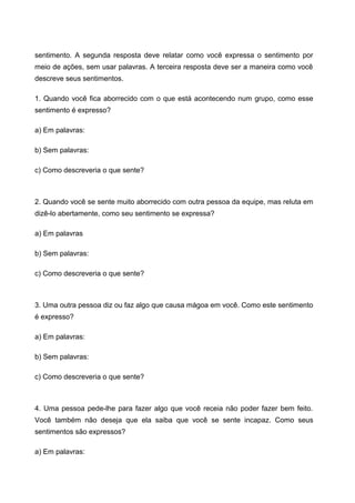 sentimento. A segunda resposta deve relatar como você expressa o sentimento por
meio de ações, sem usar palavras. A terceira resposta deve ser a maneira como você
descreve seus sentimentos.
1. Quando você fica aborrecido com o que está acontecendo num grupo, como esse
sentimento é expresso?
a) Em palavras:
b) Sem palavras:
c) Como descreveria o que sente?
2. Quando você se sente muito aborrecido com outra pessoa da equipe, mas reluta em
dizê-lo abertamente, como seu sentimento se expressa?
a) Em palavras
b) Sem palavras:
c) Como descreveria o que sente?
3. Uma outra pessoa diz ou faz algo que causa mágoa em você. Como este sentimento
é expresso?
a) Em palavras:
b) Sem palavras:
c) Como descreveria o que sente?
4. Uma pessoa pede-lhe para fazer algo que você receia não poder fazer bem feito.
Você também não deseja que ela saiba que você se sente incapaz. Como seus
sentimentos são expressos?
a) Em palavras:
 