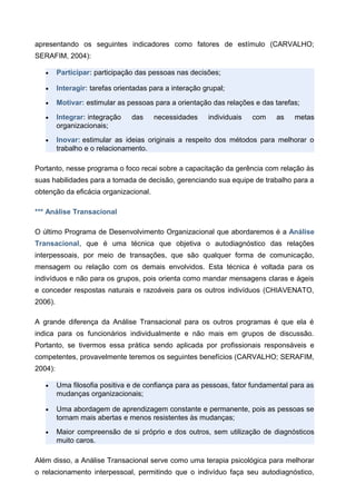 apresentando os seguintes indicadores como fatores de estímulo (CARVALHO;
SERAFIM, 2004):
• Participar: participação das pessoas nas decisões;
• Interagir: tarefas orientadas para a interação grupal;
• Motivar: estimular as pessoas para a orientação das relações e das tarefas;
• Integrar: integração das necessidades individuais com as metas
organizacionais;
• Inovar: estimular as ideias originais a respeito dos métodos para melhorar o
trabalho e o relacionamento.
Portanto, nesse programa o foco recai sobre a capacitação da gerência com relação às
suas habilidades para a tomada de decisão, gerenciando sua equipe de trabalho para a
obtenção da eficácia organizacional.
*** Análise Transacional
O último Programa de Desenvolvimento Organizacional que abordaremos é a Análise
Transacional, que é uma técnica que objetiva o autodiagnóstico das relações
interpessoais, por meio de transações, que são qualquer forma de comunicação,
mensagem ou relação com os demais envolvidos. Esta técnica é voltada para os
indivíduos e não para os grupos, pois orienta como mandar mensagens claras e ágeis
e conceder respostas naturais e razoáveis para os outros indivíduos (CHIAVENATO,
2006).
A grande diferença da Análise Transacional para os outros programas é que ela é
indica para os funcionários individualmente e não mais em grupos de discussão.
Portanto, se tivermos essa prática sendo aplicada por profissionais responsáveis e
competentes, provavelmente teremos os seguintes benefícios (CARVALHO; SERAFIM,
2004):
• Uma filosofia positiva e de confiança para as pessoas, fator fundamental para as
mudanças organizacionais;
• Uma abordagem de aprendizagem constante e permanente, pois as pessoas se
tornam mais abertas e menos resistentes às mudanças;
• Maior compreensão de si próprio e dos outros, sem utilização de diagnósticos
muito caros.
Além disso, a Análise Transacional serve como uma terapia psicológica para melhorar
o relacionamento interpessoal, permitindo que o indivíduo faça seu autodiagnóstico,
 