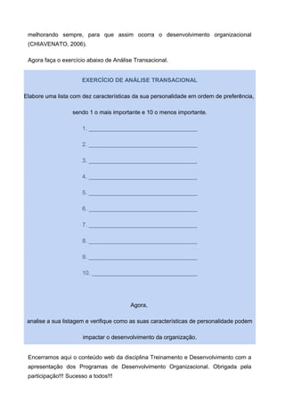 melhorando sempre, para que assim ocorra o desenvolvimento organizacional
(CHIAVENATO, 2006).
Agora faça o exercício abaixo de Análise Transacional.
EXERCÍCIO DE ANÁLISE TRANSACIONAL
Elabore uma lista com dez características da sua personalidade em ordem de preferência,
sendo 1 o mais importante e 10 o menos importante.
1. __________________________________
2. __________________________________
3. __________________________________
4. __________________________________
5. __________________________________
6. __________________________________
7. __________________________________
8. __________________________________
9. __________________________________
10. _________________________________
Agora,
analise a sua listagem e verifique como as suas características de personalidade podem
impactar o desenvolvimento da organização.
Encerramos aqui o conteúdo web da disciplina Treinamento e Desenvolvimento com a
apresentação dos Programas de Desenvolvimento Organizacional. Obrigada pela
participação!!! Sucesso a todos!!!
 