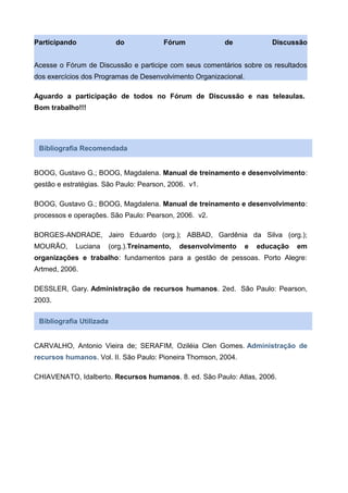 Participando do Fórum de Discussão
Acesse o Fórum de Discussão e participe com seus comentários sobre os resultados
dos exercícios dos Programas de Desenvolvimento Organizacional.
Aguardo a participação de todos no Fórum de Discussão e nas teleaulas.
Bom trabalho!!!
Bibliografia Recomendada
BOOG, Gustavo G.; BOOG, Magdalena. Manual de treinamento e desenvolvimento:
gestão e estratégias. São Paulo: Pearson, 2006. v1.
BOOG, Gustavo G.; BOOG, Magdalena. Manual de treinamento e desenvolvimento:
processos e operações. São Paulo: Pearson, 2006. v2.
BORGES-ANDRADE, Jairo Eduardo (org.); ABBAD, Gardênia da Silva (org.);
MOURÃO, Luciana (org.).Treinamento, desenvolvimento e educação em
organizações e trabalho: fundamentos para a gestão de pessoas. Porto Alegre:
Artmed, 2006.
DESSLER, Gary. Administração de recursos humanos. 2ed. São Paulo: Pearson,
2003.
Bibliografia Utilizada
CARVALHO, Antonio Vieira de; SERAFIM, Oziléia Clen Gomes. Administração de
recursos humanos. Vol. II. São Paulo: Pioneira Thomson, 2004.
CHIAVENATO, Idalberto. Recursos humanos. 8. ed. São Paulo: Atlas, 2006.
 