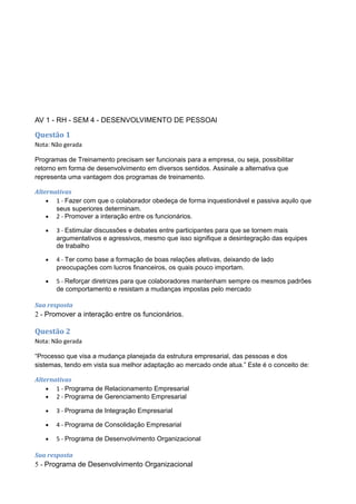AV 1 - RH - SEM 4 - DESENVOLVIMENTO DE PESSOAl
Questão 1
Nota: Não gerada
Programas de Treinamento precisam ser funcionais para a empresa, ou seja, possibilitar
retorno em forma de desenvolvimento em diversos sentidos. Assinale a alternativa que
representa uma vantagem dos programas de treinamento.
Alternativas
• 1 - Fazer com que o colaborador obedeça de forma inquestionável e passiva aquilo que
seus superiores determinam.
• 2 - Promover a interação entre os funcionários.
• 3 - Estimular discussões e debates entre participantes para que se tornem mais
argumentativos e agressivos, mesmo que isso signifique a desintegração das equipes
de trabalho
• 4 - Ter como base a formação de boas relações afetivas, deixando de lado
preocupações com lucros financeiros, os quais pouco importam.
• 5 - Reforçar diretrizes para que colaboradores mantenham sempre os mesmos padrões
de comportamento e resistam a mudanças impostas pelo mercado
Sua resposta
2 - Promover a interação entre os funcionários.
Questão 2
Nota: Não gerada
“Processo que visa a mudança planejada da estrutura empresarial, das pessoas e dos
sistemas, tendo em vista sua melhor adaptação ao mercado onde atua.” Este é o conceito de:
Alternativas
• 1 - Programa de Relacionamento Empresarial
• 2 - Programa de Gerenciamento Empresarial
• 3 - Programa de Integração Empresarial
• 4 - Programa de Consolidação Empresarial
• 5 - Programa de Desenvolvimento Organizacional
Sua resposta
5 - Programa de Desenvolvimento Organizacional
 
