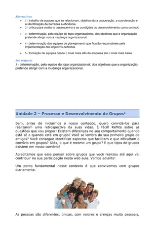 Alternativas
• 1 - trabalho de equipes que se relacionam, objetivando a cooperação, a coordenação e
a identificação de barreiras à eficiência.
• 2 - crítica para avaliar o desempenho e as condições do desenvolvimento como um todo
• 3 - determinação, pela equipe do topo organizacional, dos objetivos que a organização
pretende atingir com a mudança organizacional.
• 4 - determinação das equipes de planejamento que ficarão responsáveis pela
implementação dos objetivos definidos
• 5 - formação de equipes desde o nível mais alto da empresa até o nível mais baixo
Sua resposta
3 - determinação, pela equipe do topo organizacional, dos objetivos que a organização
pretende atingir com a mudança organizacional.
Unidade 2 – Processo e Desenvolvimento de Grupos1
Bem, antes de iniciarmos o nosso conteúdo, quero convidá-los para
realizarem uma retrospectiva da suas vidas. É fácil! Reflita sobre as
questões que vou propor! Existem diferenças no seu comportamento quando
está só e quando está em grupo? Você se lembra do seu primeiro grupo de
amigos? Você consegue identificar aspectos que facilitam e que dificultam o
convívio em grupos? Aliás, o que é mesmo um grupo? E que tipos de grupos
existem em nosso convívio?
Acreditamos que esse pensar sobre grupos que você realizou até aqui vai
contribuir na sua participação nesta web aula. Vamos adiante!
Um ponto fundamental nesse contexto é que convivemos com grupos
diariamente.
As pessoas são diferentes, únicas, com valores e crenças muito pessoais,
 