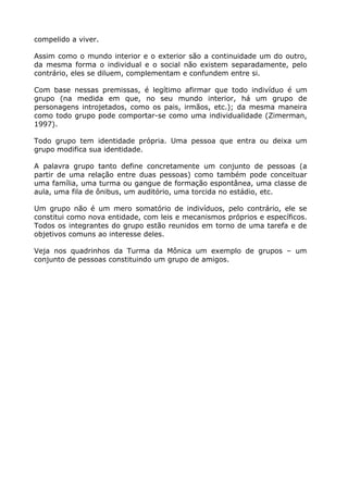 compelido a viver.
Assim como o mundo interior e o exterior são a continuidade um do outro,
da mesma forma o individual e o social não existem separadamente, pelo
contrário, eles se diluem, complementam e confundem entre si.
Com base nessas premissas, é legítimo afirmar que todo indivíduo é um
grupo (na medida em que, no seu mundo interior, há um grupo de
personagens introjetados, como os pais, irmãos, etc.); da mesma maneira
como todo grupo pode comportar-se como uma individualidade (Zimerman,
1997).
Todo grupo tem identidade própria. Uma pessoa que entra ou deixa um
grupo modifica sua identidade.
A palavra grupo tanto define concretamente um conjunto de pessoas (a
partir de uma relação entre duas pessoas) como também pode conceituar
uma família, uma turma ou gangue de formação espontânea, uma classe de
aula, uma fila de ônibus, um auditório, uma torcida no estádio, etc.
Um grupo não é um mero somatório de indivíduos, pelo contrário, ele se
constitui como nova entidade, com leis e mecanismos próprios e específicos.
Todos os integrantes do grupo estão reunidos em torno de uma tarefa e de
objetivos comuns ao interesse deles.
Veja nos quadrinhos da Turma da Mônica um exemplo de grupos – um
conjunto de pessoas constituindo um grupo de amigos.
 