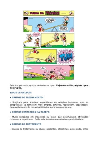 Existem, portanto, grupos de todos os tipos. Vejamos então, alguns tipos
de grupos.
TIPOS DE GRUPOS:
• GRUPOS DE TREINAMENTO:
- Surgiram para acentuar capacidades de relações humanas, mas as
perspectivas se tornaram mais amplas. Estudos, reciclagem, capacitação,
desenvolvimento de novas habilidades, aprimoramentos, etc.
• GRUPOS CENTRADOS NA TAREFA:
- Muito utilizados em indústrias ou locais que desenvolvem atividades
rotineiras e repetitivas. Estão relacionados a resultados e produtividade.
• GRUPOS DE TRATAMENTO
- Grupos de tratamento ou ajuda (gestantes, alcoolistas, auto-ajuda, entre
 