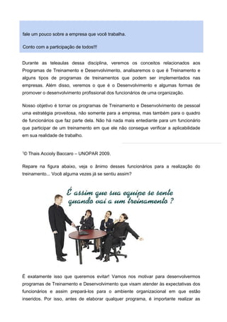 fale um pouco sobre a empresa que você trabalha.
Conto com a participação de todos!!!
Durante as teleaulas dessa disciplina, veremos os conceitos relacionados aos
Programas de Treinamento e Desenvolvimento, analisaremos o que é Treinamento e
alguns tipos de programas de treinamentos que podem ser implementados nas
empresas. Além disso, veremos o que é o Desenvolvimento e algumas formas de
promover o desenvolvimento profissional dos funcionários de uma organização.
Nosso objetivo é tornar os programas de Treinamento e Desenvolvimento de pessoal
uma estratégia proveitosa, não somente para a empresa, mas também para o quadro
de funcionários que faz parte dela. Não há nada mais entediante para um funcionário
que participar de um treinamento em que ele não consegue verificar a aplicabilidade
em sua realidade de trabalho.
1
© Thais Accioly Baccaro – UNOPAR 2009.
Repare na figura abaixo, veja o ânimo desses funcionários para a realização do
treinamento... Você alguma vezes já se sentiu assim?
É exatamente isso que queremos evitar! Vamos nos motivar para desenvolvermos
programas de Treinamento e Desenvolvimento que visam atender às expectativas dos
funcionários e assim prepará-los para o ambiente organizacional em que estão
inseridos. Por isso, antes de elaborar qualquer programa, é importante realizar as
 