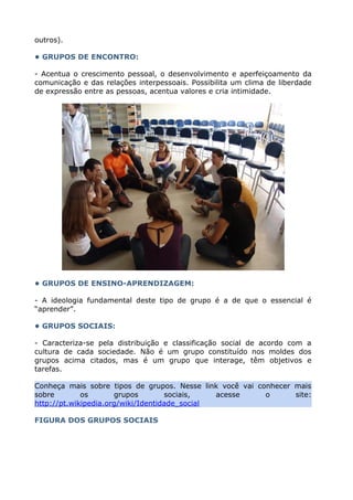 outros).
• GRUPOS DE ENCONTRO:
- Acentua o crescimento pessoal, o desenvolvimento e aperfeiçoamento da
comunicação e das relações interpessoais. Possibilita um clima de liberdade
de expressão entre as pessoas, acentua valores e cria intimidade.
• GRUPOS DE ENSINO-APRENDIZAGEM:
- A ideologia fundamental deste tipo de grupo é a de que o essencial é
“aprender”.
• GRUPOS SOCIAIS:
- Caracteriza-se pela distribuição e classificação social de acordo com a
cultura de cada sociedade. Não é um grupo constituído nos moldes dos
grupos acima citados, mas é um grupo que interage, têm objetivos e
tarefas.
Conheça mais sobre tipos de grupos. Nesse link você vai conhecer mais
sobre os grupos sociais, acesse o site:
http://pt.wikipedia.org/wiki/Identidade_social
FIGURA DOS GRUPOS SOCIAIS
 