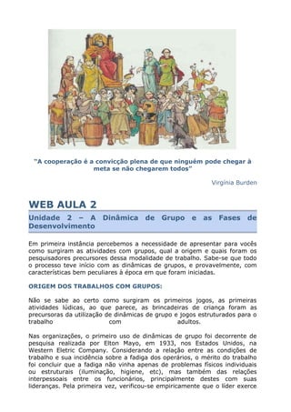 “A cooperação é a convicção plena de que ninguém pode chegar à
meta se não chegarem todos”
Virgínia Burden
WEB AULA 2
Unidade 2 – A Dinâmica de Grupo e as Fases de
Desenvolvimento
Em primeira instância percebemos a necessidade de apresentar para vocês
como surgiram as atividades com grupos, qual a origem e quais foram os
pesquisadores precursores dessa modalidade de trabalho. Sabe-se que todo
o processo teve início com as dinâmicas de grupos, e provavelmente, com
características bem peculiares à época em que foram iniciadas.
ORIGEM DOS TRABALHOS COM GRUPOS:
Não se sabe ao certo como surgiram os primeiros jogos, as primeiras
atividades lúdicas, ao que parece, as brincadeiras de criança foram as
precursoras da utilização de dinâmicas de grupo e jogos estruturados para o
trabalho com adultos.
Nas organizações, o primeiro uso de dinâmicas de grupo foi decorrente de
pesquisa realizada por Elton Mayo, em 1933, nos Estados Unidos, na
Western Eletric Company. Considerando a relação entre as condições de
trabalho e sua incidência sobre a fadiga dos operários, o mérito do trabalho
foi concluir que a fadiga não vinha apenas de problemas físicos individuais
ou estruturais (iluminação, higiene, etc), mas também das relações
interpessoais entre os funcionários, principalmente destes com suas
lideranças. Pela primeira vez, verificou-se empiricamente que o líder exerce
 