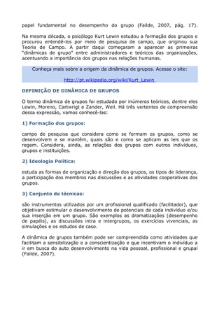 papel fundamental no desempenho do grupo (Failde, 2007, pág. 17).
Na mesma década, o psicólogo Kurt Lewin estudou a formação dos grupos e
procurou entendê-los por meio de pesquisa de campo, que originou sua
Teoria de Campo. A partir daqui começaram a aparecer as primeiras
“dinâmicas de grupo” entre administradores e teóricos das organizações,
acentuando a importância dos grupos nas relações humanas.
Conheça mais sobre a origem da dinâmica de grupos. Acesse o site:
http://pt.wikipedia.org/wiki/Kurt_Lewin
DEFINIÇÃO DE DINÂMICA DE GRUPOS
O termo dinâmica de grupos foi estudado por inúmeros teóricos, dentre eles
Lewin, Moreno, Cartwrigt e Zander, Weil. Há três vertentes de compreensão
dessa expressão, vamos conhecê-las:
1) Formação dos grupos:
campo de pesquisa que considera como se formam os grupos, como se
desenvolvem e se mantêm, quais são e como se aplicam as leis que os
regem. Considera, ainda, as relações dos grupos com outros indivíduos,
grupos e instituições.
2) Ideologia Política:
estuda as formas de organização e direção dos grupos, os tipos de liderança,
a participação dos membros nas discussões e as atividades cooperativas dos
grupos.
3) Conjunto de técnicas:
são instrumentos utilizados por um profissional qualificado (facilitador), que
objetivam estimular o desenvolvimento de potenciais de cada indivíduo e/ou
sua inserção em um grupo. São exemplos as dramatizações (desempenho
de papéis), as discussões intra e intergrupos, os exercícios vivenciais, as
simulações e os estudos de caso.
A dinâmica de grupos também pode ser compreendida como atividades que
facilitam a sensibilização e a conscientização e que incentivam o indivíduo a
ir em busca do auto desenvolvimento na vida pessoal, profissional e grupal
(Failde, 2007).
 