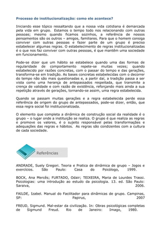 Processo de institucionalização: como ele acontece?
Iniciando esse tópico ressaltando que a nossa vida cotidiana é demarcada
pela vida em grupo. Estamos o tempo todo nos relacionando com outras
pessoas; mesmo quando ficamos sozinhos, a referência de nossos
pensamentos são os outros – amigos, familiares. Para que o homem consiga
conviver com outras pessoas e fazer parte de um grupo é preciso
estabelecer algumas regras. O estabelecimento de regras institucionalizadas
é o que nos faz conviver com outras pessoas, é que mantêm uma sociedade
em funcionamento.
Pode-se dizer que um hábito se estabelece quando uma das formas de
regularidade de comportamento repete-se muitas vezes; quando
estabelecido por razões concretas, com o passar do tempo e das gerações,
transforma-se em tradição. As bases concretas estabelecidas com o decorrer
do tempo não são mais questionadas e, a partir daí, a tradição passa a ser
vista como uma herança de antepassados respeitada, que transmite a
crença de validade e com razão de existência, reforçando mais ainda a sua
repetição através de gerações, tornando-se assim, uma regra estabelecida.
Quando se passam muitas gerações e a regra estabelecida perde essa
referência de origem do grupo de antepassados, pode-se dizer, então, que
essa regra social foi institucionalizada.
O elemento que completa a dinâmica de construção social da realidade é o
grupo – o lugar onde a instituição se realiza. O grupo é que realiza as regras
e promove os valores, é o sujeito responsável pelas transformações e
adequações das regras e hábitos. As regras são condizentes com a cultura
de cada sociedade.
ANDRADE, Suely Gregori. Teoria e Pratica de dinâmica de grupo – Jogos e
exercícios. São Paulo: Casa do Psicólogo, 1999.
BOCK, Ana Mercês; FURTADO, Odair; TEIXEIRA, Maria de Lourdes Trassi.
Psicologias: uma introdução ao estudo da psicologia. 13. ed. São Paulo:
Saraiva, 2006.
FAILDE, Izabel. Manual do Facilitador para dinâmicas de grupo. Campinas,
SP: Papirus, 2007
FREUD, Sigmund. Mal-estar da civilização. In: Obras psicológicas completas
de Sigmund Freud. Rio de Janeiro: Imago, 1980.
 