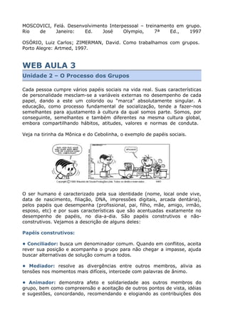 MOSCOVICI, Felá. Desenvolvimento Interpessoal – treinamento em grupo.
Rio de Janeiro: Ed. José Olympio, 7ª Ed., 1997
OSÓRIO, Luiz Carlos; ZIMERMAN, David. Como trabalhamos com grupos.
Porto Alegre: Artmed, 1997.
WEB AULA 3
Unidade 2 – O Processo dos Grupos
Cada pessoa cumpre vários papéis sociais na vida real. Suas características
de personalidade mesclam-se a variáveis externas no desempenho de cada
papel, dando a este um colorido ou “marca” absolutamente singular. A
educação, como processo fundamental de socialização, tende a fazer-nos
semelhantes para ajustamento à cultura da qual somos parte. Somos, por
conseguinte, semelhantes e também diferentes na mesma cultura global,
embora compartilhando hábitos, atitudes, valores e normas de conduta.
Veja na tirinha da Mônica e do Cebolinha, o exemplo de papéis sociais.
O ser humano é caracterizado pela sua identidade (nome, local onde vive,
data de nascimento, filiação, DNA, impressões digitais, arcada dentária),
pelos papéis que desempenha (profissional, pai, filho, mãe, amigo, irmão,
esposo, etc) e por suas características que são acentuadas exatamente no
desempenho de papéis, no dia-a-dia. São papéis construtivos e não-
construtivos. Vejamos a descrição de alguns deles:
Papéis construtivos:
• Conciliador: busca um denominador comum. Quando em conflitos, aceita
rever sua posição e acompanha o grupo para não chegar a impasse, ajuda
buscar alternativas de solução comum a todos.
• Mediador: resolve as divergências entre outros membros, alivia as
tensões nos momentos mais difíceis, intercede com palavras de ânimo.
• Animador: demonstra afeto e solidariedade aos outros membros do
grupo, bem como compreensão e aceitação de outros pontos de vista, idéias
e sugestões, concordando, recomendando e elogiando as contribuições dos
 