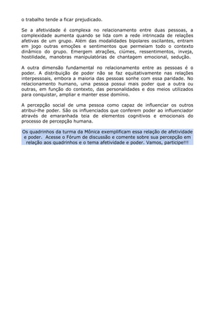o trabalho tende a ficar prejudicado.
Se a afetividade é complexa no relacionamento entre duas pessoas, a
complexidade aumenta quando se lida com a rede intrincada de relações
afetivas de um grupo. Além das modalidades bipolares oscilantes, entram
em jogo outras emoções e sentimentos que permeiam todo o contexto
dinâmico do grupo. Emergem atrações, ciúmes, ressentimentos, inveja,
hostilidade, manobras manipulatórias de chantagem emocional, sedução.
A outra dimensão fundamental no relacionamento entre as pessoas é o
poder. A distribuição de poder não se faz equitativamente nas relações
interpessoais, embora a maioria das pessoas sonhe com essa paridade. No
relacionamento humano, uma pessoa possui mais poder que a outra ou
outras, em função do contexto, das personalidades e dos meios utilizados
para conquistar, ampliar e manter esse domínio.
A percepção social de uma pessoa como capaz de influenciar os outros
atribui-lhe poder. São os influenciados que conferem poder ao influenciador
através de emaranhada teia de elementos cognitivos e emocionais do
processo de percepção humana.
Os quadrinhos da turma da Mônica exemplificam essa relação de afetividade
e poder. Acesse o Fórum de discussão e comente sobre sua percepção em
relação aos quadrinhos e o tema afetividade e poder. Vamos, participe!!!
 