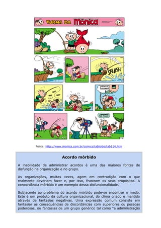 Fonte: http://www.monica.com.br/comics/tabloide/tab114.htm
Acordo mórbido
A inabilidade de administrar acordos é uma das maiores fontes de
disfunção na organização e no grupo.
As organizações, muitas vezes, agem em contradição com o que
realmente deveriam fazer e, por isso, frustram os seus propósitos. A
concordância mórbida é um exemplo dessa disfuncionalidade.
Subjacente ao problema do acordo mórbido pode-se encontrar o medo.
Este é um produto da cultura organizacional, do clima criado e mantido
através de fantasias negativas. Uma expressão comum consiste em
fantasiar as consequências de discordâncias com superiores ou pessoas
poderosas, ou fantasias de um grupo genérico tal como “a administração
 