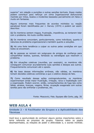 superior” em relação a punições e outras sanções terríveis. Esses medos
podem contribuir para reforçar um clima organizacional disfuncional
mantido por mitos, boatos e incidentes baseados parcialmente em fatos e
muito em fantasias.
Alguns sintomas mais frequentes de acordos mórbidos ou reação
paradoxal foram identificados por J. Harvey (1974) e podem ser assim
descritos:
1) Os membros sentem magoa, frustração, impotência, ao tentarem lidar
com o problema. Há muito conflito latente.
2) Os membros concordam, particularmente, como indivíduos, quanto à
natureza do problema organizacional e também quanto a soluções.
3) Há uma forte tendência a culpar os outros pelas condições em que
todos se encontram.
4) As pessoas se reúnem em subgrupos de amigos de confiança para
compartilhar boatos, queixas, fantasias ou estratégias que resolvam o
problema.
5) Em situações coletivas (reuniões, por exemplo), os membros não
conseguem comunicar acuradamente suas opiniões e desejos aos outros.
Frequentemente comunicam até o oposto.
6) Na base dessas informações errôneas, não válidas, os membros
tomam decisões coletivas contrárias a que o coletivo deseja de fato.
7) Como resultado dessas ações contraproducentes, os membros
experimentam ainda maior frustração, irritação, raiva e insatisfação com
a organização. Podem ocorrer, então, comportamentos de fuga tais como
faltas, atrasos, licenças, viagens, férias, ocupação exagerada com outras
tarefas para não enfrentar o problemas, etc.
Fonte: Moscovici, Fela. Equipes dão Certo, pág. 35
WEB AULA 4
Unidade 2 – O Facilitador de Grupos e a Aplicabilidade das
Técnicas
Você teve a oportunidade de conhecer alguns pontos importantes sobre o
tema referente ao processo de grupos. Falamos sobre os papéis
desempenhados, as relações de poder e afetividade e, o acordo mórbido.
 