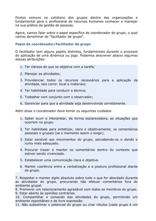 Pontos comuns no cotidiano dos grupos dentro das organizações e
fundamental para o profissional de recursos humanos conhecer e manejar
na sua prática da gestão de pessoas.
Agora, vamos falar sobre o papel específico do coordenador de grupo, o qual
vamos denominar de “facilitador de grupo”.
Papel de coordenador/facilitador de grupo
O facilitador tem alguns papéis distintos, fundamentais durante o processo
de aplicação de uma dinâmica ou jogo. Podemos descrever abaixo algumas
dessas atribuições:
1. Ter clareza do que se objetiva com a tarefa;
2. Planejar as atividades;
3. Providenciar todos os recursos necessários para a aplicação da
atividade, tais como: local e materiais;
4. Ter habilidade para conduzir a técnica;
5. Trabalhar com conjunto com o observador;
6. Gerenciar para que a atividade seja desenvolvida corretamente.
Além disse o coordenador deve tomar os seguintes cuidados:
1. Saber ouvir e interpretar, de forma esclarecedora, as situações que
ocorrem no grupo.
2. Ter habilidade para sintetizar, clara e objetivamente, os comentários
pessoais e grupais (se o momento assim o exigir).
3. Estar sensível aos movimentos do grupo, percebendo-os e dando o
rumo mais adequado.
4. Procurar trazer e manter os comentários dentro do contexto que
estiver sendo vivenciado.
5. Estabelecer uma comunicação clara e objetiva.
6. Manter coerência entre a verbalização e a postura profissional diante
do grupo.
7. Respeitar e manter sigilo absoluto sobre tudo o que for abordado durante
as atividades do grupo, procurando não efetuar comentários fora do
ambiente grupal.
8. Promover um relacionamento agradável com todos os membros do grupo.
9. Estar aberto às opiniões contrárias.
10. Compartilhar o comando das atividades do grupo, permitindo um
ambiente espontâneo e de livre expressão.
11. Não subestimar o potencial do grupo ou criar rótulos (cada grupo é um
 