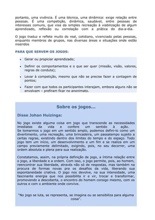 portanto, uma vivência. É uma técnica, uma dinâmica: exige relação entre
pessoas. É uma competição, dinâmica, saudável, entre pessoas de
interesses comuns, que visa da simples recreação à viabilização de algum
aprendizado, reflexão ou correlação com a prática do dia-a-dia.
O jogo traduz e reflete muito do real, cotidiano, vivenciado pelas pessoas,
enquanto membros de grupos, nas diversas áreas e situações onde estão
inseridos
PARA QUE SERVEM OS JOGOS:
• Gerar ou propiciar aprendizado;
• Definir os comportamentos e o que ser quer (missão, visão, valores,
regras de conduta);
• Levar à competição, mesmo que não se precise fazer a contagem de
pontos;
• Fazer com que todos os participantes interajam, embora alguns não se
envolvam – prefiram ficar no anonimato.
Sobre os jogos...
Disse Johan Huizinga:
No jogo existe alguma coisa em jogo que transcende as necessidades
imediatas da vida e confere um sentido à ação.
Se tomarmos o jogo em um sentido amplo, podemos defini-lo como um
divertimento, uma recreação, uma brincadeira, um passatempo sujeito a
certas regras, existindo dentro dos limites do tempo e do espaço. Todo
jogo tem um início, um desenvolvimento e um fim e se realiza em um
campo previamente delimitado, exigindo, pois, no seu decorrer, uma
ordem absoluta e plena para sua realização.
Constatamos, assim, na própria definição de jogo, a íntima relação entre
o jogo, a liberdade e a ordem. Com isso, o jogo permite, pois, ao homem,
reencontrar sua liberdade, através não só de respostas, mas também na
procura de formas novas pra os desafios da vida, liberando sua
espontaneidade criativa. O jogo nos devolve, na sua intensidade, uma
fascinante energia que nos possibilita ir e vir, trocar e transformar,
promovendo a descoberta, o encontro do homem consigo mesmo, com os
outros e com o ambiente onde convive.
“No jogo se luta, se representa, se imagina ou se sensibiliza para alguma
coisa”.
 