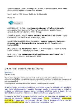 aprofundamento sobre a psicologia e o estudo da personalidade, e que tenha
proporcionado alguns momentos de reflexão.
Bom trabalho!!! Participem do Fórum de Discussão.
Obrigada!
ALBIGENOR & MILITAO, Rose. Jogos, Dinâmicas e Vivências Grupais –
como desenvolver sua melhor “técnica” em atividades grupais. Rio de
Janeiro: Qualitymark Editora, 2000, 248 pg.
ANDRADE, Suely Gregori. Teoria e Prática de Dinâmica de Grupo – jogos
e exercícios. São Paulo: Casa do Psicólogo, 1999.
BALLESTERO-ALVAREZ, Maria Esmeralda. Mutatis Mutandis: dinâmicas
de grupo para o desenvolvimento humano. Vol. II. Campinas, SP:
Papirus, 2002.
MOSCOVICI, Fela. Equipes dão certo – a multiplicação do talento humano.
Rio de Janeiro: Ed. José Olympio, 5ª Ed., 1999.
MOSCOVICI, Fela. Desenvolvimento Interpessoal: treinamento em
grupo. Rio de Janeiro: José Olympio, 2002.
AV 2 - RH - SEM 4 - DESENVOLVIMENTO DE PESSOAl
Questão 1
Nota: Não gerada
O ser humano é gregário por natureza e somente existe, ou subsiste, em função de seus inter-
relacionamentos grupais. A essência de todo e qualquer indivíduo consiste no fato dele ser portador de um
conjunto de sistemas.
Escolha qual das afirmativas abaixo NÃO pertence a esse conjunto de sistemas.
O ser humano é gregário por natureza e somente existe, ou subsiste, em função de
seus inter-relacionamentos grupais. Sempre, desde o nascimento, o indivíduo
participa de diferentes grupos, numa constante dialética entre a busca de sua
identidade individual e a necessidade de uma identidade grupal e social.
A essência de todo e qualquer indivíduo consiste no fato dele ser portador de um
conjunto de sistemas: desejos, identificações, valores, capacidades, mecanismos
defensivos e, sobretudo, necessidades básicas, como a da dependência e a de ser
reconhecido pelos outros, com os quais ele é compelido a viver.
 