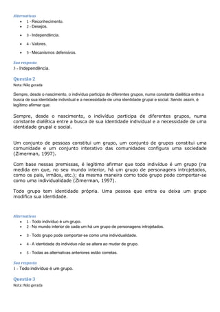 Alternativas
• 1 - Reconhecimento.
• 2 - Desejos.
• 3 - Independência.
• 4 - Valores.
• 5 - Mecanismos defensivos.
Sua resposta
3 - Independência.
Questão 2
Nota: Não gerada
Sempre, desde o nascimento, o indivíduo participa de diferentes grupos, numa constante dialética entre a
busca de sua identidade individual e a necessidade de uma identidade grupal e social. Sendo assim, é
legítimo afirmar que:
Sempre, desde o nascimento, o indivíduo participa de diferentes grupos, numa
constante dialética entre a busca de sua identidade individual e a necessidade de uma
identidade grupal e social.
Um conjunto de pessoas constitui um grupo, um conjunto de grupos constitui uma
comunidade e um conjunto interativo das comunidades configura uma sociedade
(Zimerman, 1997).
Com base nessas premissas, é legítimo afirmar que todo indivíduo é um grupo (na
medida em que, no seu mundo interior, há um grupo de personagens introjetados,
como os pais, irmãos, etc.); da mesma maneira como todo grupo pode comportar-se
como uma individualidade (Zimerman, 1997).
Todo grupo tem identidade própria. Uma pessoa que entra ou deixa um grupo
modifica sua identidade.
Alternativas
• 1 - Todo indivíduo é um grupo.
• 2 - No mundo interior de cada um há um grupo de personagens introjetados.
• 3 - Todo grupo pode comportar-se como uma individualidade.
• 4 - A identidade do individuo não se altera ao mudar de grupo.
• 5 - Todas as alternativas anteriores estão corretas.
Sua resposta
1 - Todo indivíduo é um grupo.
Questão 3
Nota: Não gerada
 