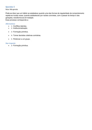 Questão 5
Nota: Não gerada
Pode-se dizer que um hábito se estabelece quando uma das formas de regularidade de comportamento
repete-se muitas vezes; quando estabelecido por razões concretas, com o passar do tempo e das
gerações, transforma-se em tradição.
Esse processo corresponde a:
Alternativas
• 1 - Conflitos latentes.
• 2 - Institucionalização.
• 3 - Formação primitiva.
• 4 - Tomar decisões coletivas contrárias.
• 5 - Pertencer a um grupo.
Sua resposta
• 3 - Formação primitiva.
 