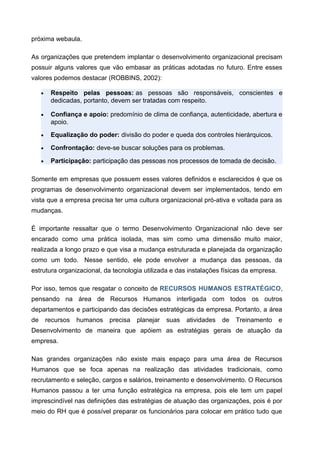 próxima webaula.
As organizações que pretendem implantar o desenvolvimento organizacional precisam
possuir alguns valores que vão embasar as práticas adotadas no futuro. Entre esses
valores podemos destacar (ROBBINS, 2002):
• Respeito pelas pessoas: as pessoas são responsáveis, conscientes e
dedicadas, portanto, devem ser tratadas com respeito.
• Confiança e apoio: predomínio de clima de confiança, autenticidade, abertura e
apoio.
• Equalização do poder: divisão do poder e queda dos controles hierárquicos.
• Confrontação: deve-se buscar soluções para os problemas.
• Participação: participação das pessoas nos processos de tomada de decisão.
Somente em empresas que possuem esses valores definidos e esclarecidos é que os
programas de desenvolvimento organizacional devem ser implementados, tendo em
vista que a empresa precisa ter uma cultura organizacional pró-ativa e voltada para as
mudanças.
É importante ressaltar que o termo Desenvolvimento Organizacional não deve ser
encarado como uma prática isolada, mas sim como uma dimensão muito maior,
realizada a longo prazo e que visa a mudança estruturada e planejada da organização
como um todo. Nesse sentido, ele pode envolver a mudança das pessoas, da
estrutura organizacional, da tecnologia utilizada e das instalações físicas da empresa.
Por isso, temos que resgatar o conceito de RECURSOS HUMANOS ESTRATÉGICO,
pensando na área de Recursos Humanos interligada com todos os outros
departamentos e participando das decisões estratégicas da empresa. Portanto, a área
de recursos humanos precisa planejar suas atividades de Treinamento e
Desenvolvimento de maneira que apóiem as estratégias gerais de atuação da
empresa.
Nas grandes organizações não existe mais espaço para uma área de Recursos
Humanos que se foca apenas na realização das atividades tradicionais, como
recrutamento e seleção, cargos e salários, treinamento e desenvolvimento. O Recursos
Humanos passou a ter uma função estratégica na empresa, pois ele tem um papel
imprescindível nas definições das estratégias de atuação das organizações, pois é por
meio do RH que é possível preparar os funcionários para colocar em prático tudo que
 