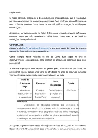 foi planejado.
E nesse contexto, encaixa-se o Desenvolvimento Organizacional, que é responsável
por gerir os processos de mudança nas empresas. Para confirmar a importância dessa
área, podemos fazer uma busca rápida na Internet, verificando vagas de trabalho para
essa função.
Acessando, por exemplo, o site da Catho Online, que é umas das maiores agências de
emprego virtual do país, percebemos várias vagas nessa área, e as principais
atribuições desse profissional.
CURIOSIDADE
Acesse o site http://www.cathoonline.com.br/ e faça uma busca de vagas de emprego
na área de Desenvolvimento Organizacional.
Como exemplo, foram retiradas do site da Catho duas vagas na área de
desenvolvimento organizacional, para analisar as atribuições essenciais para esse
profissional.
A primeira vaga é para uma empresa de grande porte, localizada em São Paulo, e o
profissional deverá realizar uma série de atividades na área de recursos humanos,
visando otimizar o desempenho organizacional como um todo.
A segunda vaga foi disponibilizada para região de Caxias do Sul, para Coordenador de
Desenvolvimento Organizacional. Esse profissional deve ser generalista, entendendo o
 