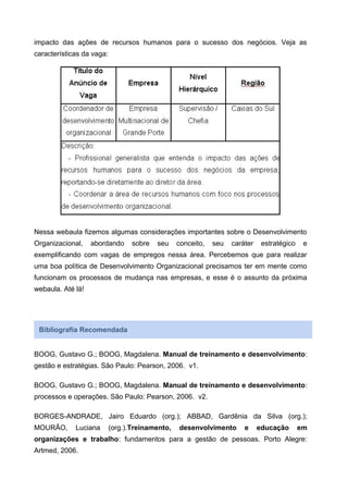impacto das ações de recursos humanos para o sucesso dos negócios. Veja as
características da vaga:
Nessa webaula fizemos algumas considerações importantes sobre o Desenvolvimento
Organizacional, abordando sobre seu conceito, seu caráter estratégico e
exemplificando com vagas de empregos nessa área. Percebemos que para realizar
uma boa política de Desenvolvimento Organizacional precisamos ter em mente como
funcionam os processos de mudança nas empresas, e esse é o assunto da próxima
webaula. Até lá!
Bibliografia Recomendada
BOOG, Gustavo G.; BOOG, Magdalena. Manual de treinamento e desenvolvimento:
gestão e estratégias. São Paulo: Pearson, 2006. v1.
BOOG, Gustavo G.; BOOG, Magdalena. Manual de treinamento e desenvolvimento:
processos e operações. São Paulo: Pearson, 2006. v2.
BORGES-ANDRADE, Jairo Eduardo (org.); ABBAD, Gardênia da Silva (org.);
MOURÃO, Luciana (org.).Treinamento, desenvolvimento e educação em
organizações e trabalho: fundamentos para a gestão de pessoas. Porto Alegre:
Artmed, 2006.
 