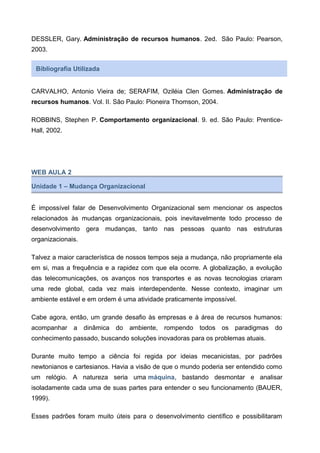 DESSLER, Gary. Administração de recursos humanos. 2ed. São Paulo: Pearson,
2003.
Bibliografia Utilizada
CARVALHO, Antonio Vieira de; SERAFIM, Oziléia Clen Gomes. Administração de
recursos humanos. Vol. II. São Paulo: Pioneira Thomson, 2004.
ROBBINS, Stephen P. Comportamento organizacional. 9. ed. São Paulo: Prentice-
Hall, 2002.
WEB AULA 2
Unidade 1 – Mudança Organizacional
É impossível falar de Desenvolvimento Organizacional sem mencionar os aspectos
relacionados às mudanças organizacionais, pois inevitavelmente todo processo de
desenvolvimento gera mudanças, tanto nas pessoas quanto nas estruturas
organizacionais.
Talvez a maior característica de nossos tempos seja a mudança, não propriamente ela
em si, mas a frequência e a rapidez com que ela ocorre. A globalização, a evolução
das telecomunicações, os avanços nos transportes e as novas tecnologias criaram
uma rede global, cada vez mais interdependente. Nesse contexto, imaginar um
ambiente estável e em ordem é uma atividade praticamente impossível.
Cabe agora, então, um grande desafio às empresas e à área de recursos humanos:
acompanhar a dinâmica do ambiente, rompendo todos os paradigmas do
conhecimento passado, buscando soluções inovadoras para os problemas atuais.
Durante muito tempo a ciência foi regida por ideias mecanicistas, por padrões
newtonianos e cartesianos. Havia a visão de que o mundo poderia ser entendido como
um relógio. A natureza seria uma máquina, bastando desmontar e analisar
isoladamente cada uma de suas partes para entender o seu funcionamento (BAUER,
1999).
Esses padrões foram muito úteis para o desenvolvimento científico e possibilitaram
 