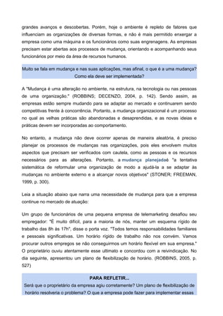 grandes avanços e descobertas. Porém, hoje o ambiente é repleto de fatores que
influenciam as organizações de diversas formas, e não é mais permitido enxergar a
empresa como uma máquina e os funcionários como suas engrenagens. As empresas
precisam estar abertas aos processos de mudança, orientando e acompanhando seus
funcionários por meio da área de recursos humanos.
Muito se fala em mudança e nas suas aplicações, mas afinal, o que é a uma mudança?
Como ela deve ser implementada?
A "Mudança é uma alteração no ambiente, na estrutura, na tecnologia ou nas pessoas
de uma organização." (ROBBINS; DECENZO, 2004, p. 142). Sendo assim, as
empresas estão sempre mudando para se adaptar ao mercado e continuarem sendo
competitivas frente à concorrência. Portanto, a mudança organizacional é um processo
no qual as velhas práticas são abandonadas e desaprendidas, e as novas ideias e
práticas devem ser incorporadas ao comportamento.
No entanto, a mudança não deve ocorrer apenas de maneira aleatória, é preciso
planejar os processos de mudanças nas organizações, pois eles envolvem muitos
aspectos que precisam ser verificados com cautela, como as pessoas e os recursos
necessários para as alterações. Portanto, a mudança planejadaé "a tentativa
sistemática de reformular uma organização de modo a ajudá-la a se adaptar às
mudanças no ambiente externo e a alcançar novos objetivos" (STONER; FREEMAN,
1999, p. 300).
Leia a situação abaixo que narra uma necessidade de mudança para que a empresa
continue no mercado de atuação:
Um grupo de funcionários de uma pequena empresa de telemarketing desafiou seu
empregador: "É muito difícil, para a maioria de nós, manter um esquema rígido de
trabalho das 8h às 17h", disse o porta voz. "Todos temos responsabilidades familiares
e pessoais significativas. Um horário rígido de trabalho não nos convém. Vamos
procurar outros empregos se não conseguirmos um horário flexível em sua empresa."
O proprietário ouviu atentamente esse ultimato e concordou com a reivindicação. No
dia seguinte, apresentou um plano de flexibilização de horário. (ROBBINS, 2005, p.
527)
PARA REFLETIR...
Será que o proprietário da empresa agiu corretamente? Um plano de flexibilização de
horário resolveria o problema? O que a empresa pode fazer para implementar essas
 