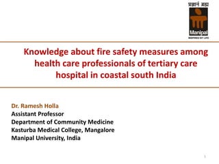 Knowledge about fire safety measures among
health care professionals of tertiary care
hospital in coastal south India
Dr. Ramesh Holla
Assistant Professor
Department of Community Medicine
Kasturba Medical College, Mangalore
Manipal University, India
1
 