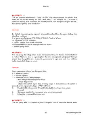 QUESTION: 16
You are a System administrator. Using Log files very easy to monitor the system. Now
there are 50 servers running as Mail, Web, Proxy, DNS services etc. You want to
centralize the logs from all servers into on LOG Server. How will you configure the LOG
Server to accept logs from remote host ?
Answer:
By Default system accept the logs only generated from local host. To accept the Log from
other host configure:
1. vi /etc/sysconfig/syslog SYSLOGD_OPTIONS="-m 0 -r" Where
-m 0 disables 'MARK' messages.
-r enables logging from remote machines
-x disables DNS lookups on messages recieved with -r
2. service syslog restart
QUESTION: 17
You are giving the debug RHCT exam. The examiner told you that the password of root
is redhat. When you tried to login displays the error message and redisplayed the login
screen. You changed the root password, again unable to login as a root. How will you
make Successfully Login as a root.
Answer:
When root unable to login into the system think:
1. Is password correct?
2. Is account expired?
3. Is terminal Blocked? Do these Steps:
• Boot the System on Single user mode.
• Change the password
• Check the account expire date by using chage -l root command. If account is
expired, set net expire date: chage -E "NEVER" root
1. Check the file /etc/securetty Which file blocked to root login from certain
terminal.
2. If terminal is deleted or commented write new or uncomment.
3. Reboot the system and login as a root.
QUESTION: 18
You are giving RHCT Exam and in your Exam paper there is a question written, make
RH-302
10 http://www.troytec.com
 
